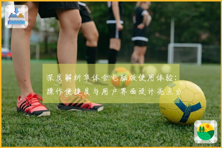 深度解析华体会电脑版使用体验：操作便捷度与用户界面设计亮点分析