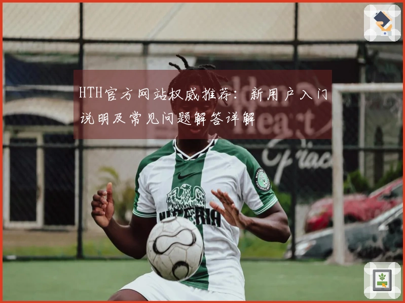 HTH官方网站权威推荐:新用户入门说明及常见问题解答详解