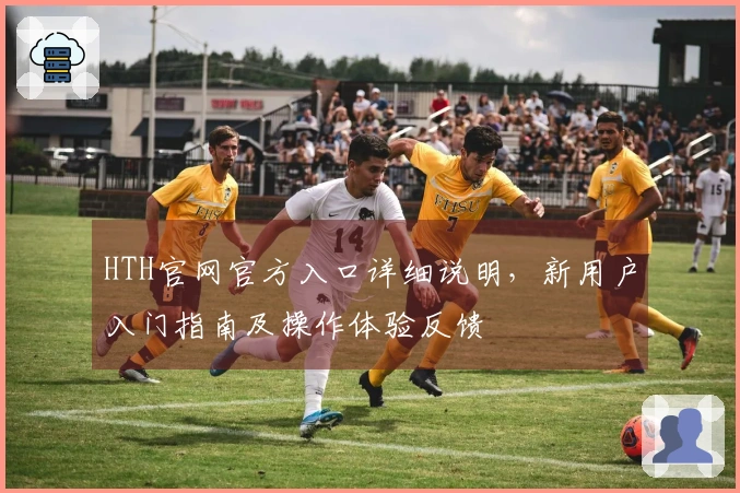 HTH官网官方入口详细说明，新用户入门指南及操作体验反馈