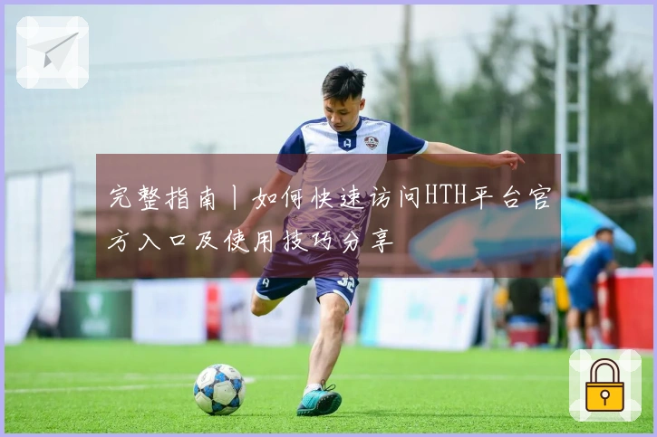 完整指南丨如何快速访问HTH平台官方入口及使用技巧分享