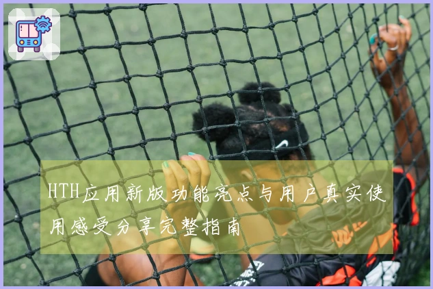 HTH应用新版功能亮点与用户真实使用感受分享完整指南