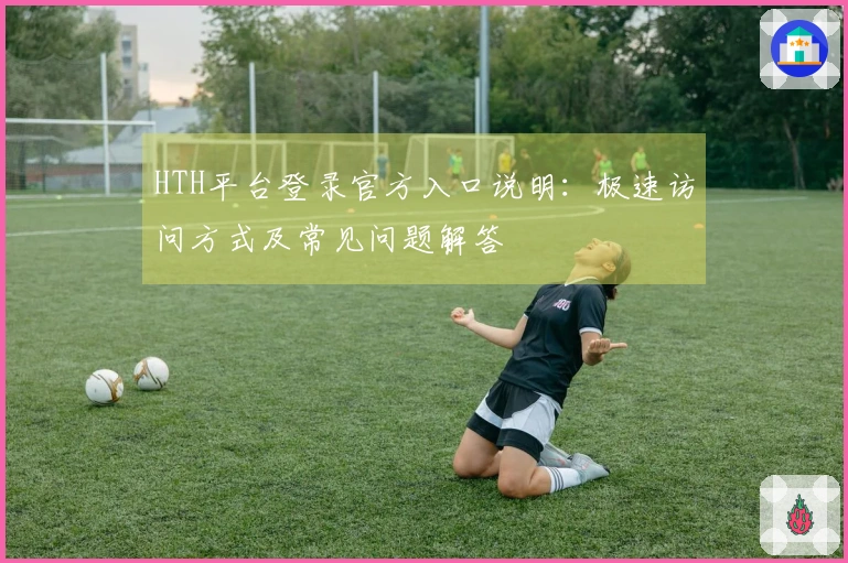 HTH平台登录官方入口说明:极速访问方式及常见问题解答