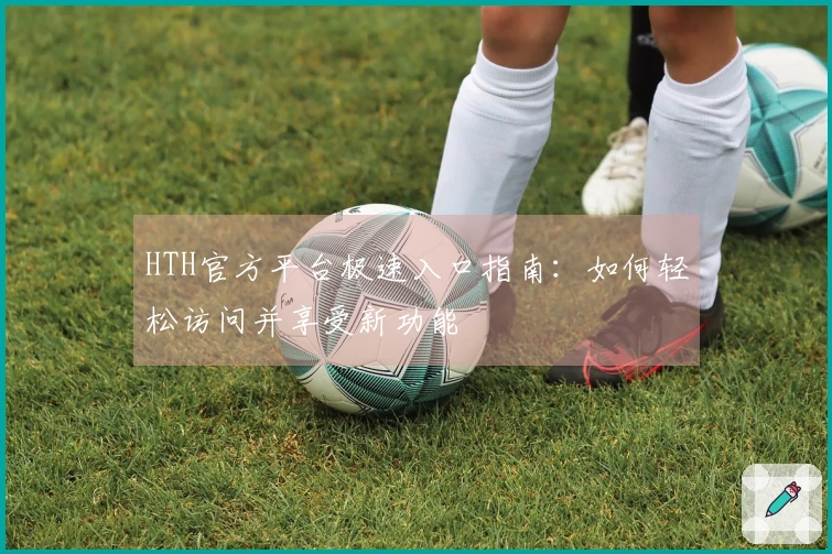 HTH官方平台极速入口指南：如何轻松访问并享受新功能