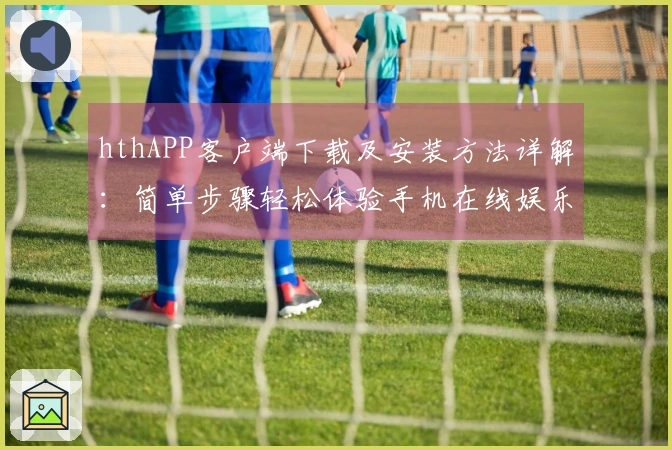 hthAPP客户端下载及安装方法详解：简单步骤轻松体验手机在线娱乐平台