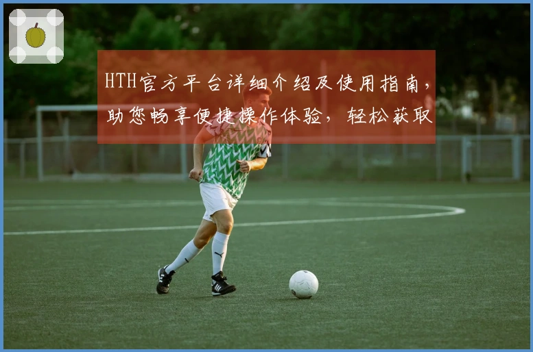 HTH官方平台详细介绍及使用指南，助您畅享便捷操作体验，轻松获取精彩内容