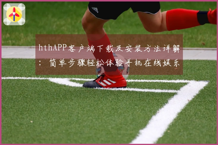 hthAPP客户端下载及安装方法详解:简单步骤轻松体验手机在线娱乐平台