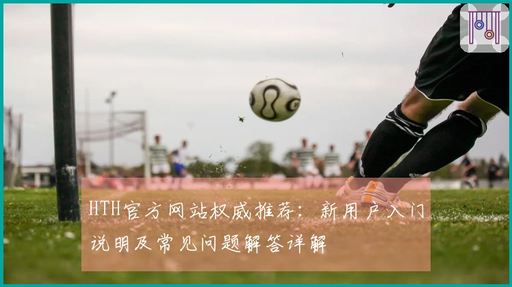 HTH官方网站权威推荐：新用户入门说明及常见问题解答详解